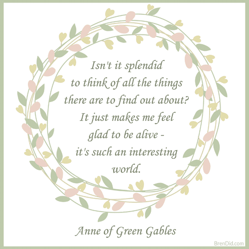 Anne of Green Gables Quote Isn't it splendid to think of all the things there are to find out about? It just makes me feel glad to be alive - it's such an interesting world. 